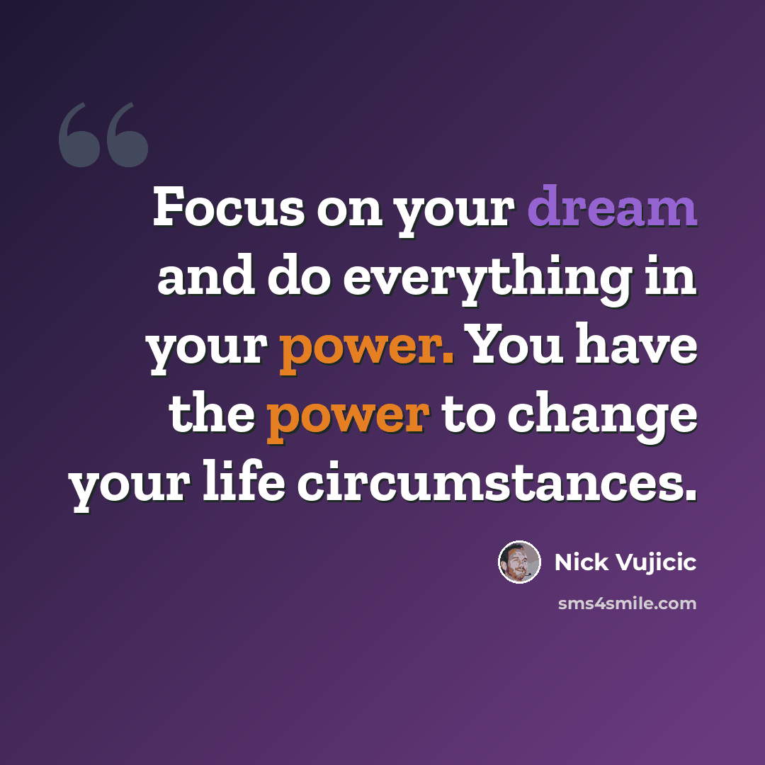“Focus on your dream and do everything in your power. You have the power to change your life circumstances.” quote by Nick Vujicic