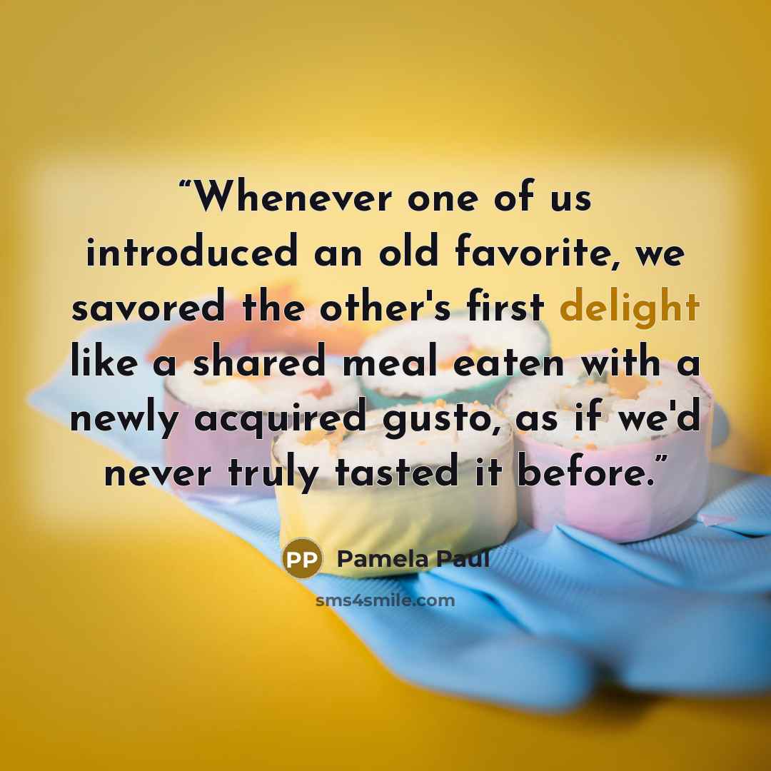 “Whenever one of us introduced an old favorite, we savored the other's first delight like a shared meal eaten with a newly acquired gusto, as if we'd never truly tasted it before.” quote by Pamela Paul