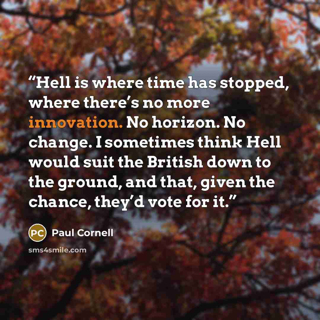 “Hell is where time has stopped, where there’s no more innovation. No horizon. No change. I sometimes think Hell would suit the British down to the ground, and that, given the chance, they’d vote for it.” quote by Paul Cornell