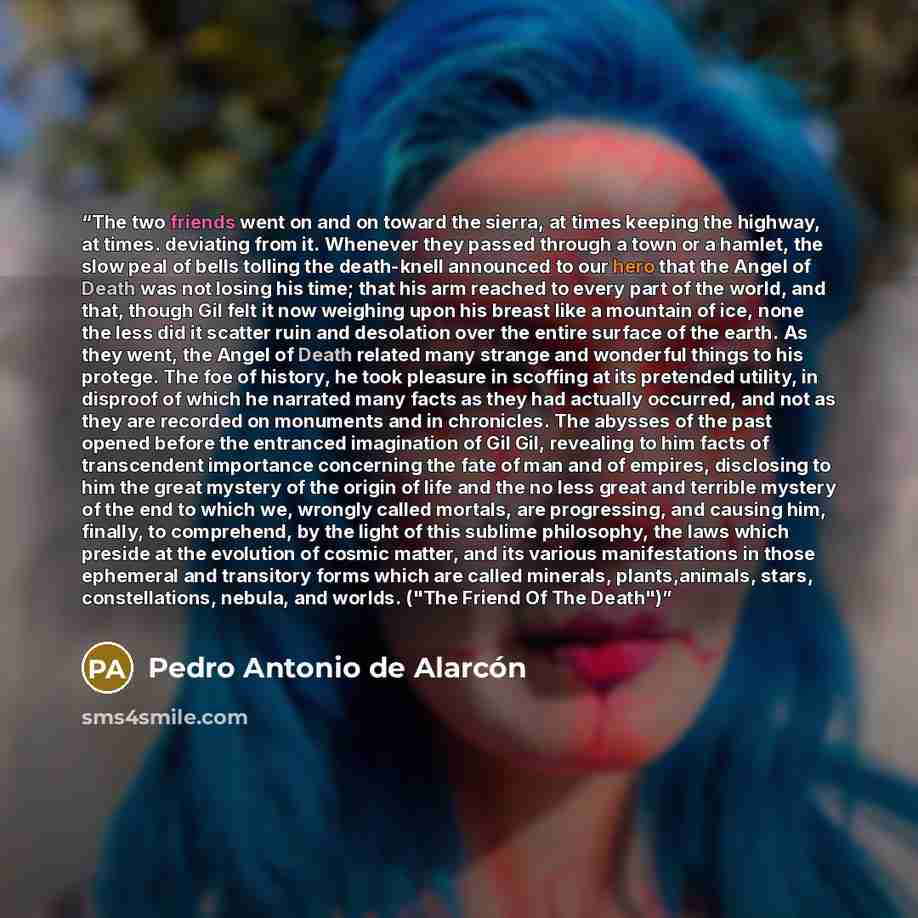 “The two friends went on and on toward the sierra, at times keeping the highway, at times. deviating from it. Whenever they passed through a town or a hamlet, the slow peal of bells tolling the death-knell announced to our hero that the Angel of Death was not losing his time; that his arm reached…” quote by Pedro Antonio de Alarcón