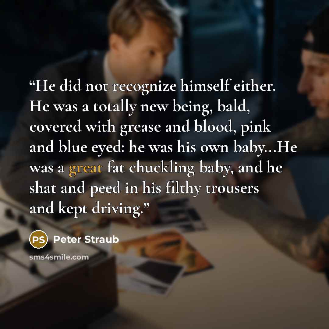 “He did not recognize himself either. He was a totally new being, bald, covered with grease and blood, pink and blue eyed: he was his own baby...He was a great fat chuckling baby, and he shat and peed in his filthy trousers and kept driving.” quote by Peter Straub