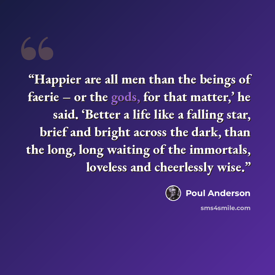 “Happier are all men than the beings of faerie – or the gods, for that matter,’ he said. ‘Better a life like a falling star, brief and bright across the dark, than the long, long waiting of the immortals, loveless and cheerlessly wise.” quote by Poul Anderson
