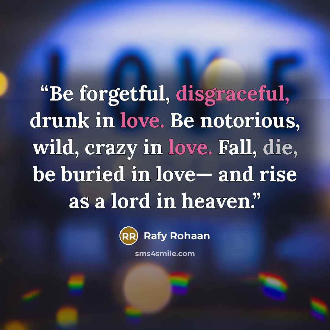 “Be forgetful, disgraceful, drunk in love. Be notorious, wild, crazy in love. Fall, die, be buried in love— and rise as a lord in heaven.” quote by Rafy Rohaan