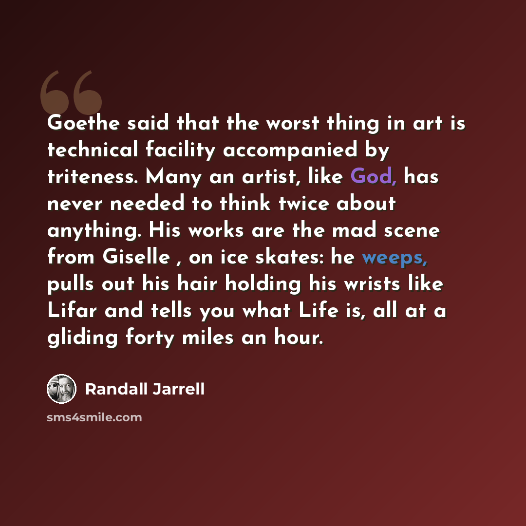 “Goethe said that the worst thing in art is technical facility accompanied by triteness. Many an artist, like God, has never needed to think twice about anything. His works are the mad scene from Giselle , on ice skates: he weeps, pulls out his hair holding his wrists like Lifar and tells you what…” quote by Randall Jarrell