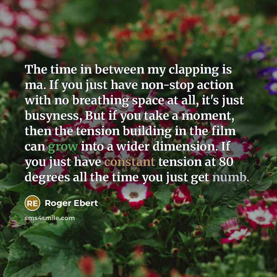 “The time in between my clapping is ma. If you just have non-stop action with no breathing space at all, it's just busyness, But if you take a moment, then the tension building in the film can grow into a wider dimension. If you just have constant tension at 80 degrees all the time you just get numb.” quote by Roger Ebert