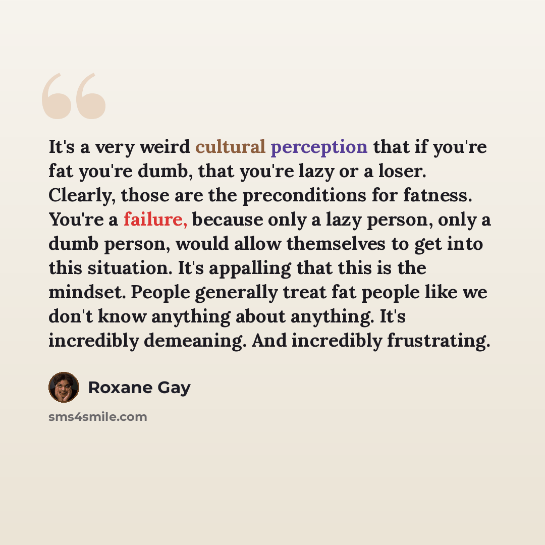 “It's a very weird cultural perception that if you're fat you're dumb, that you're lazy or a loser. Clearly, those are the preconditions for fatness. You're a failure, because only a lazy person, only a dumb person, would allow themselves to get into this situation. It's appalling that this is the…” quote by Roxane Gay
