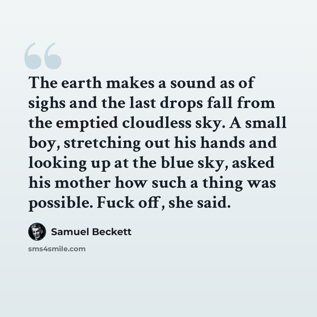 “The earth makes a sound as of sighs and the last drops fall from the emptied cloudless sky. A small boy, stretching out his hands and looking up at the blue sky, asked his mother how such a thing was possible. Fuck off, she said.” quote by Samuel Beckett