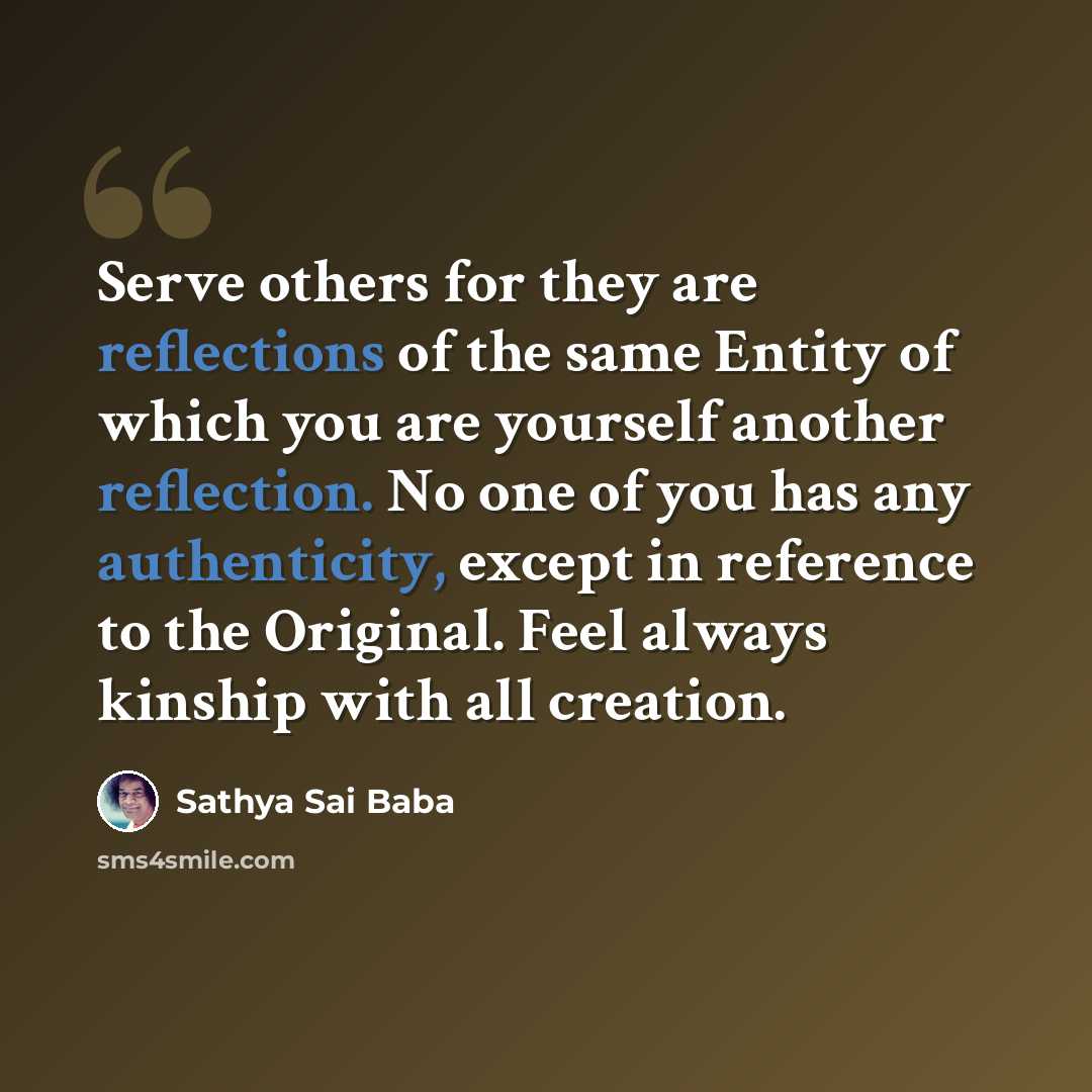 “Serve others for they are reflections of the same Entity of which you are yourself another reflection. No one of you has any authenticity, except in reference to the Original. Feel always kinship with all creation.” quote by Sathya Sai Baba