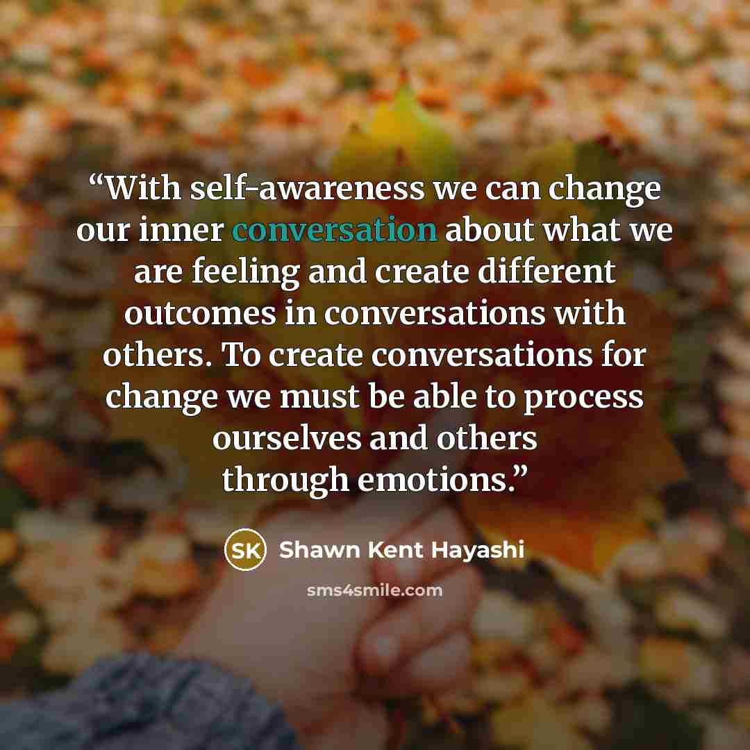 “With self-awareness we can change our inner conversation about what we are feeling and create different outcomes in conversations with others. To create conversations for change we must be able to process ourselves and others through emotions.” quote by Shawn Kent Hayashi