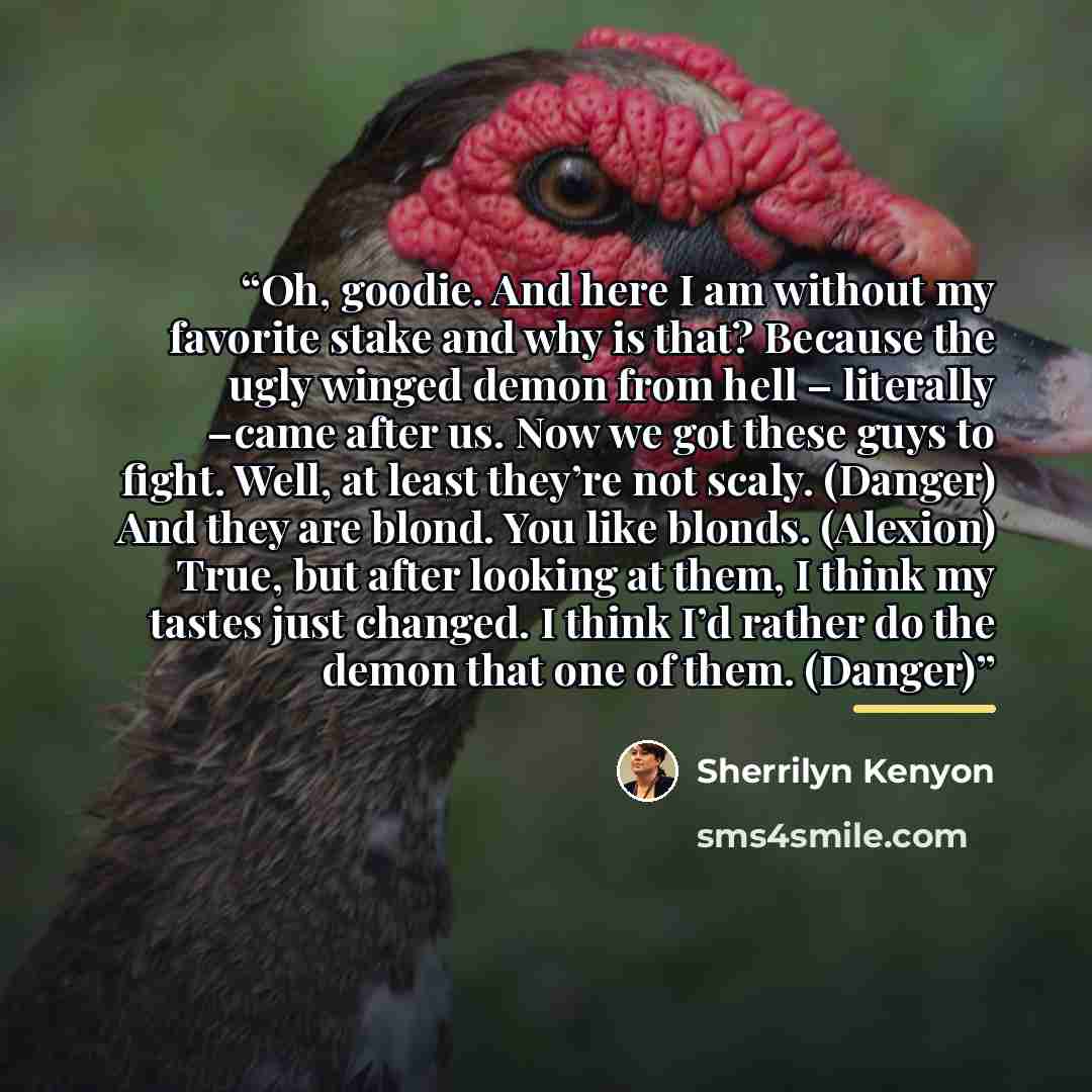 “Oh, goodie. And here I am without my favorite stake and why is that? Because the ugly winged demon from hell – literally –came after us. Now we got these guys to fight. Well, at least they’re not scaly. (Danger) And they are blond. You like blonds. (Alexion) True, but after looking at them, I…” quote by Sherrilyn Kenyon