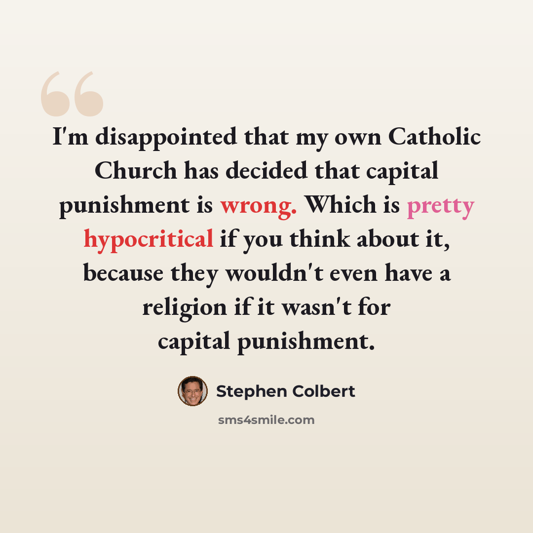 “I'm disappointed that my own Catholic Church has decided that capital punishment is wrong. Which is pretty hypocritical if you think about it, because they wouldn't even have a religion if it wasn't for capital punishment.” quote by Stephen Colbert