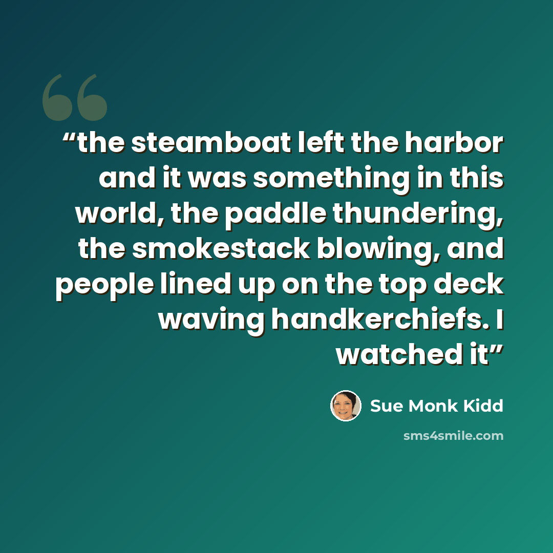 “the steamboat left the harbor and it was something in this world, the paddle thundering, the smokestack blowing, and people lined up on the top deck waving handkerchiefs. I watched it” quote by Sue Monk Kidd
