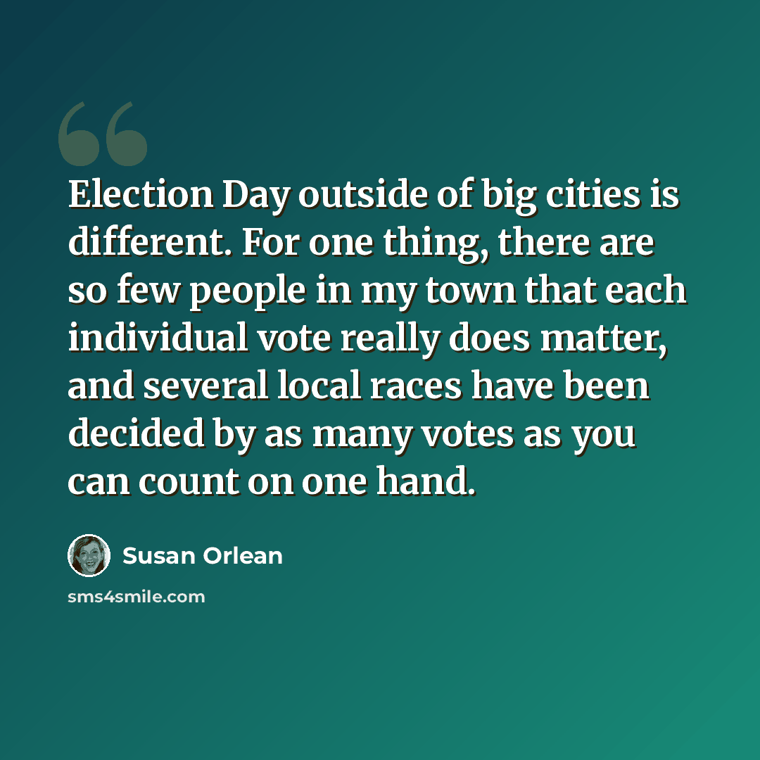 “Election Day outside of big cities is different. For one thing, there are so few people in my town that each individual vote really does matter, and several local races have been decided by as many votes as you can count on one hand.” quote by Susan Orlean
