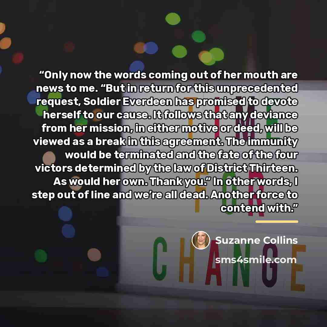 “Only now the words coming out of her mouth are news to me. “But in return for this unprecedented request, Soldier Everdeen has promised to devote herself to our cause. It follows that any deviance from her mission, in either motive or deed, will be viewed as a break in this agreement. The immunity…” quote by Suzanne Collins