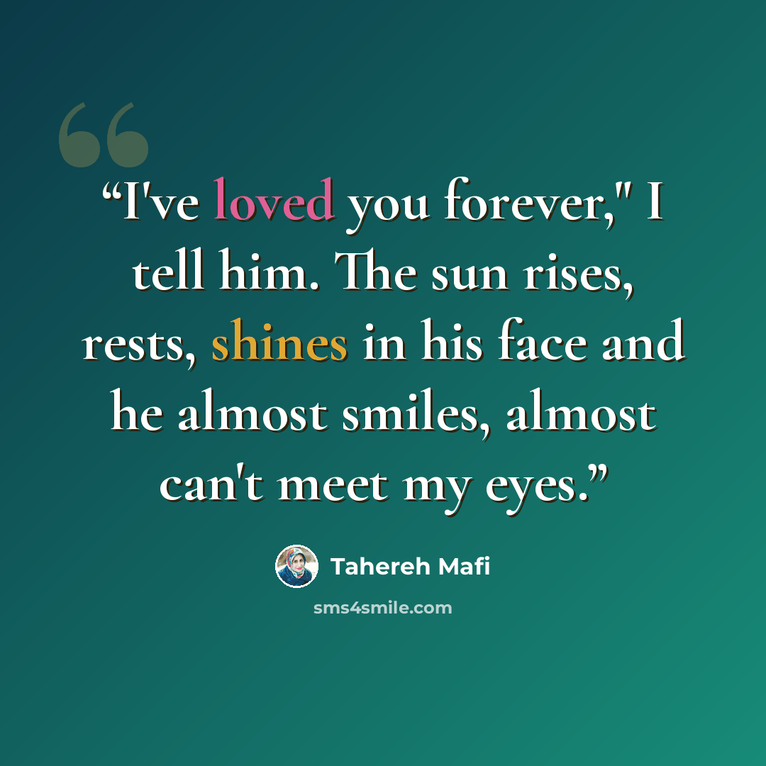 “I've loved you forever," I tell him. The sun rises, rests, shines in his face and he almost smiles, almost can't meet my eyes.” quote by Tahereh Mafi