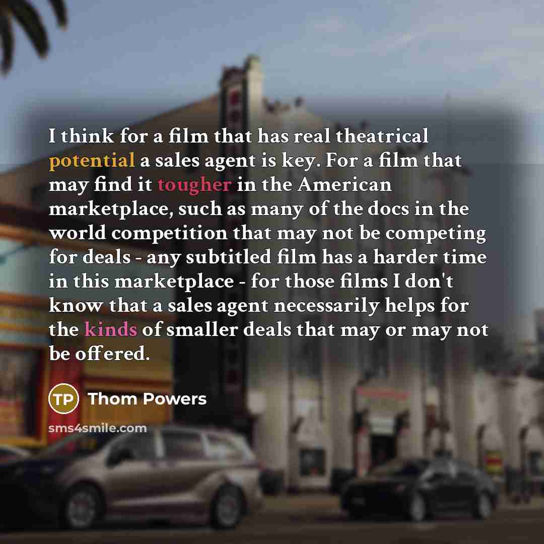 “I think for a film that has real theatrical potential a sales agent is key. For a film that may find it tougher in the American marketplace, such as many of the docs in the world competition that may not be competing for deals - any subtitled film has a harder time in this marketplace - for those…” quote by Thom Powers