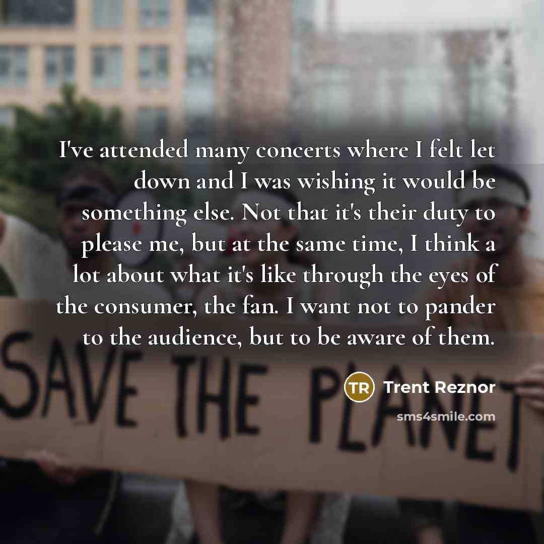 “I've attended many concerts where I felt let down and I was wishing it would be something else. Not that it's their duty to please me, but at the same time, I think a lot about what it's like through the eyes of the consumer, the fan. I want not to pander to the audience, but to be aware of them.” quote by Trent Reznor