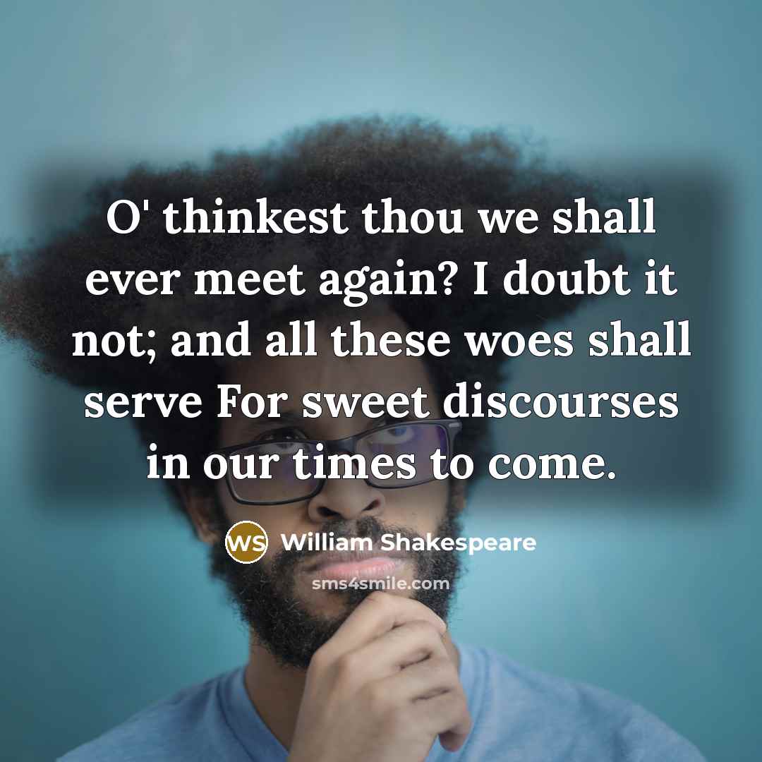 “O' thinkest thou we shall ever meet again? I doubt it not; and all these woes shall serve For sweet discourses in our times to come.” quote by William Shakespeare