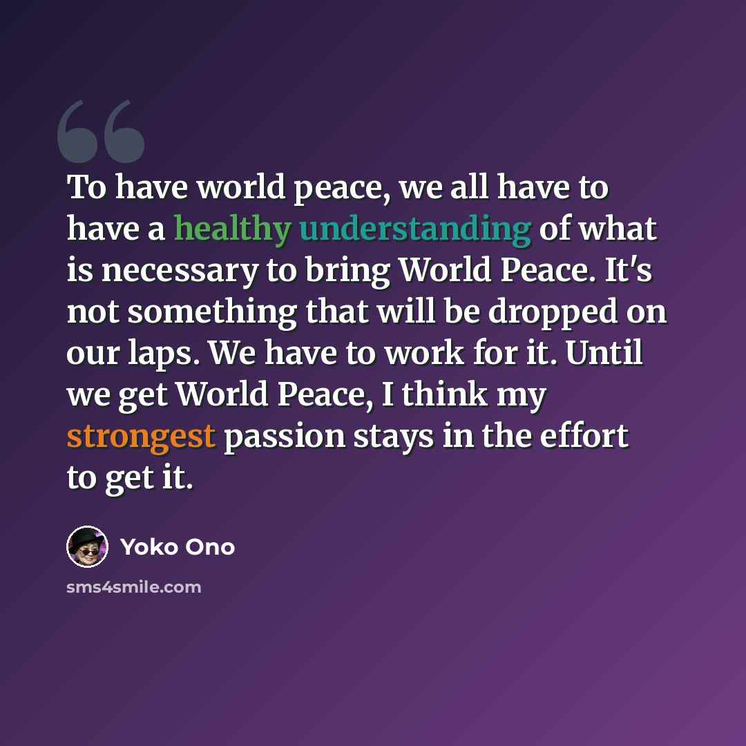 “To have world peace, we all have to have a healthy understanding of what is necessary to bring World Peace. It's not something that will be dropped on our laps. We have to work for it. Until we get World Peace, I think my strongest passion stays in the effort to get it.” quote by Yoko Ono