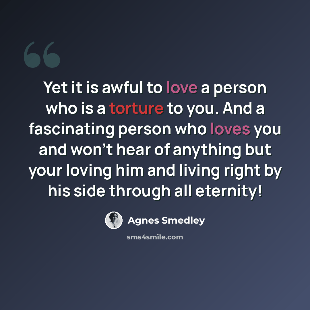 “Yet it is awful to love a person who is a torture to you. And a fascinating person who loves you and won't hear of anything but your loving him and living right by his side through all eternity!” quote by Agnes Smedley