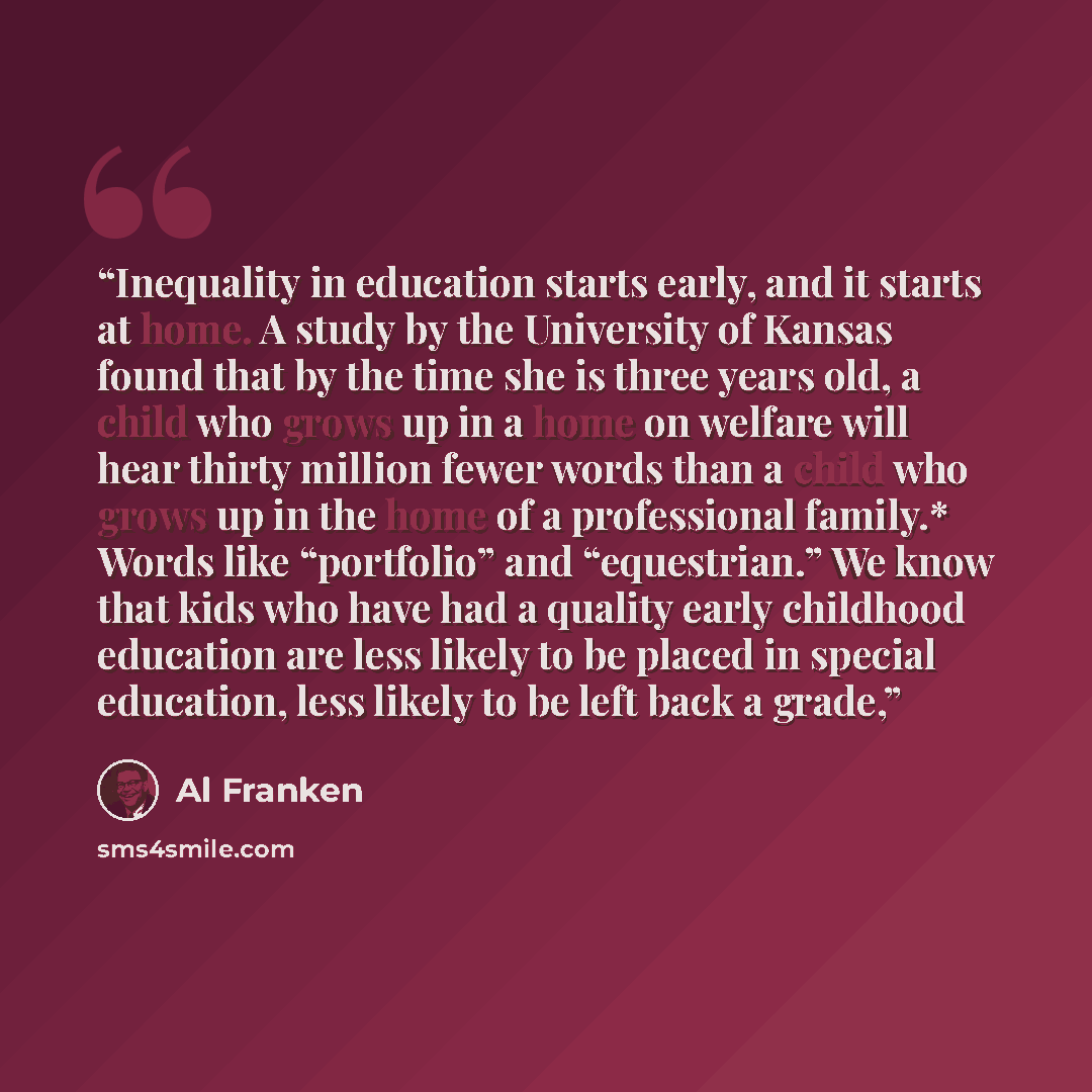 “Inequality in education starts early, and it starts at home. A study by the University of Kansas found that by the time she is three years old, a child who grows up in a home on welfare will hear thirty million fewer words than a child who grows up in the home of a professional family.* Words like…” quote by Al Franken