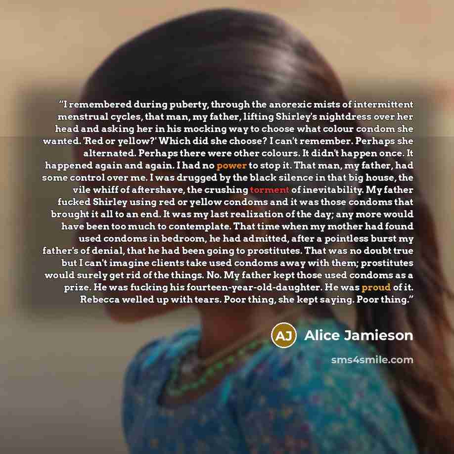 “I remembered during puberty, through the anorexic mists of intermittent menstrual cycles, that man, my father, lifting Shirley's nightdress over her head and asking her in his mocking way to choose what colour condom she wanted. 'Red or yellow?' Which did she choose? I can't remember. Perhaps she…” quote by Alice Jamieson
