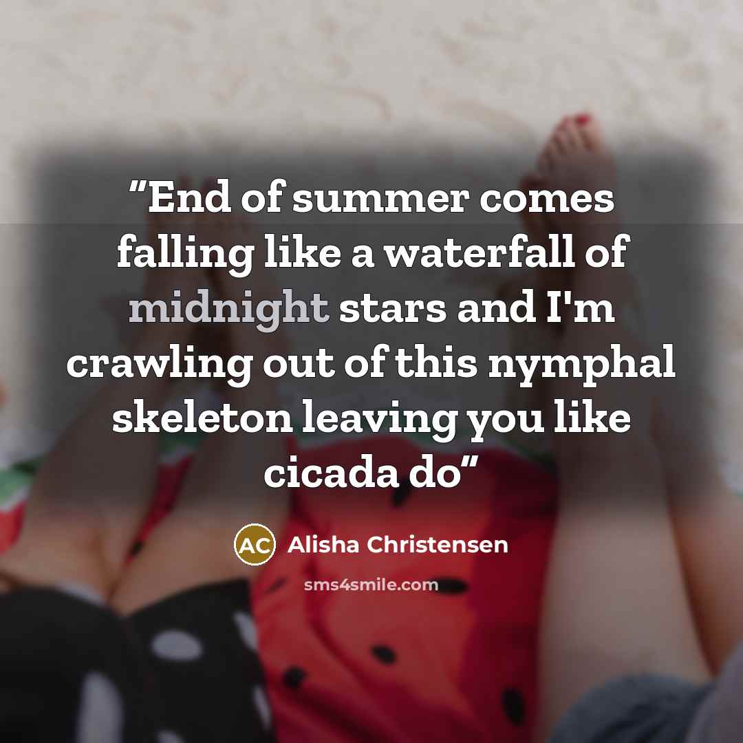 “End of summer comes falling like a waterfall of midnight stars and I'm crawling out of this nymphal skeleton leaving you like cicada do” quote by Alisha Christensen