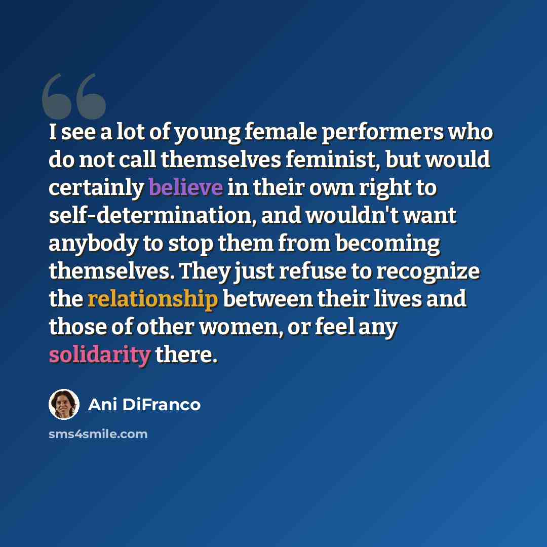 “I see a lot of young female performers who do not call themselves feminist, but would certainly believe in their own right to self-determination, and wouldn't want anybody to stop them from becoming themselves. They just refuse to recognize the relationship between their lives and those of other…” quote by Ani DiFranco