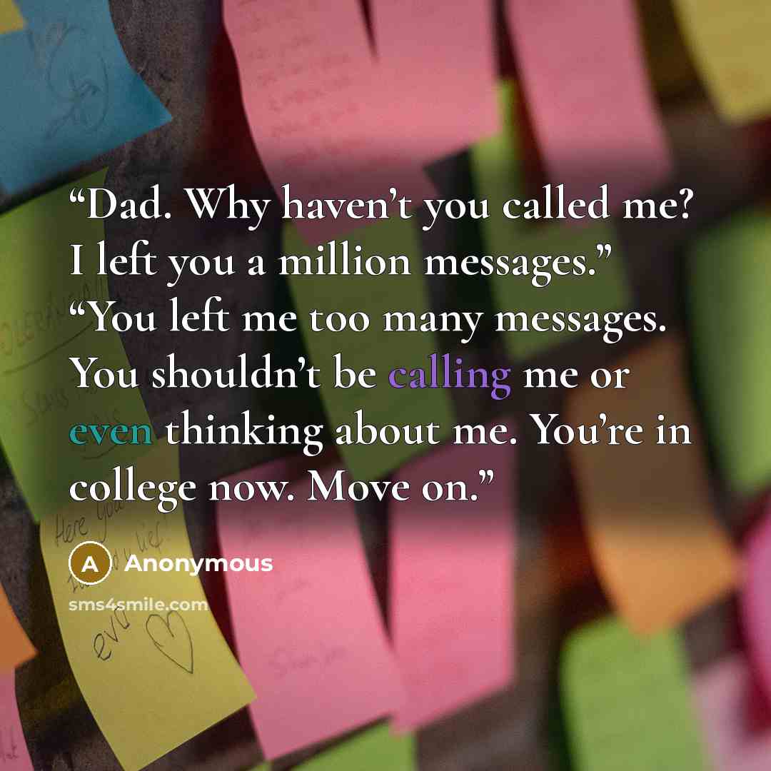 “Dad. Why haven’t you called me? I left you a million messages.” “You left me too many messages. You shouldn’t be calling me or even thinking about me. You’re in college now. Move on.” quote by Anonymous