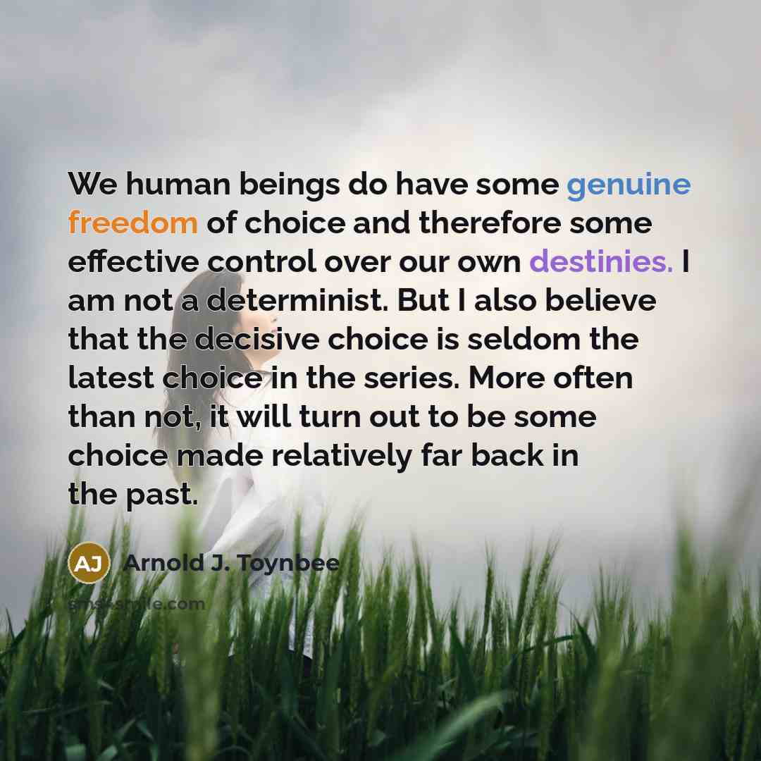“We human beings do have some genuine freedom of choice and therefore some effective control over our own destinies. I am not a determinist. But I also believe that the decisive choice is seldom the latest choice in the series. More often than not, it will turn out to be some choice made relatively…” quote by Arnold J. Toynbee