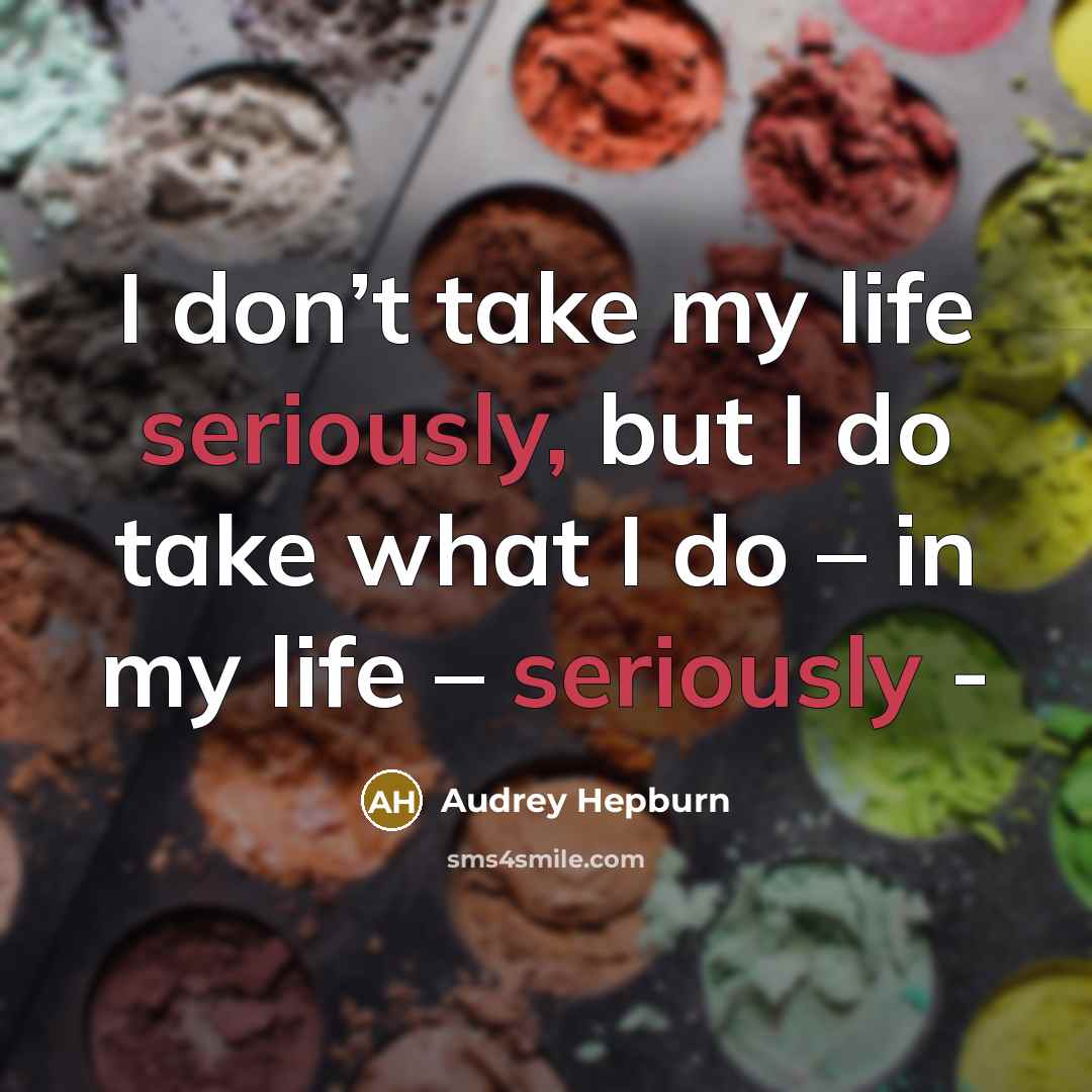“I don’t take my life seriously, but I do take what I do – in my life – seriously -” quote by Audrey Hepburn