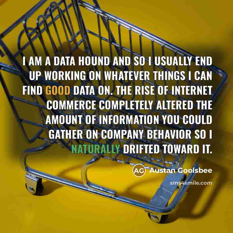 “I am a data hound and so I usually end up working on whatever things I can find good data on. The rise of Internet commerce completely altered the amount of information you could gather on company behavior so I naturally drifted toward it.” quote by Austan Goolsbee