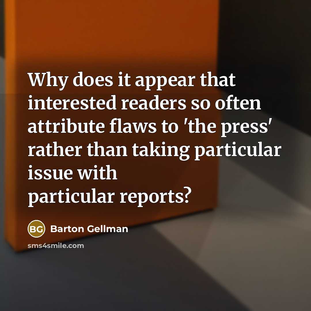 “Why does it appear that interested readers so often attribute flaws to 'the press' rather than taking particular issue with particular reports?” quote by Barton Gellman