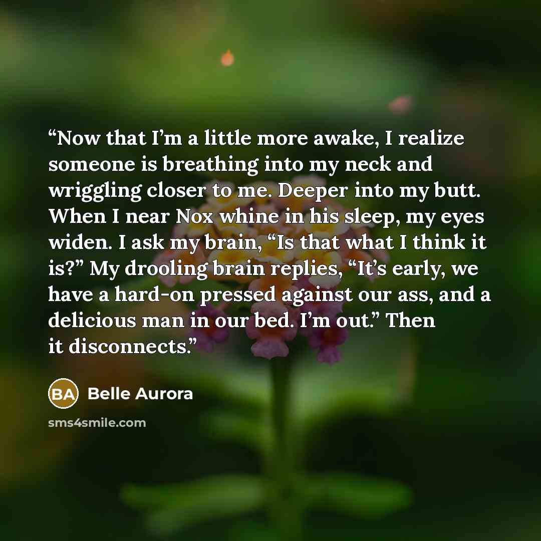 “Now that I’m a little more awake, I realize someone is breathing into my neck and wriggling closer to me. Deeper into my butt. When I near Nox whine in his sleep, my eyes widen. I ask my brain, “Is that what I think it is?” My drooling brain replies, “It’s early, we have a hard-on pressed against…” quote by Belle Aurora