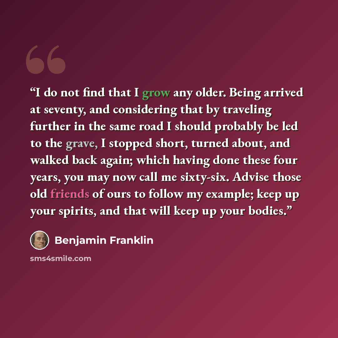 “I do not find that I grow any older. Being arrived at seventy, and considering that by traveling further in the same road I should probably be led to the grave, I stopped short, turned about, and walked back again; which having done these four years, you may now call me sixty-six. Advise those old…” quote by Benjamin Franklin