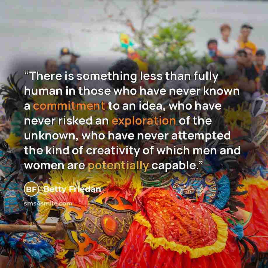 “There is something less than fully human in those who have never known a commitment to an idea, who have never risked an exploration of the unknown, who have never attempted the kind of creativity of which men and women are potentially capable.” quote by Betty Friedan