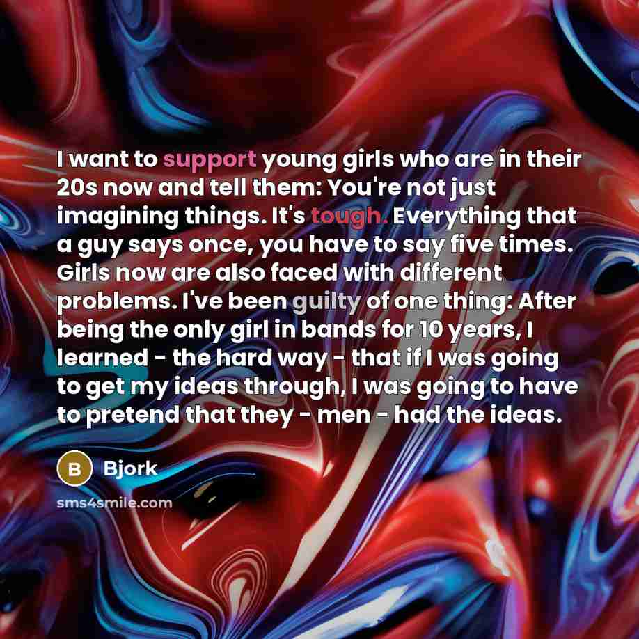 “I want to support young girls who are in their 20s now and tell them: You're not just imagining things. It's tough. Everything that a guy says once, you have to say five times. Girls now are also faced with different problems. I've been guilty of one thing: After being the only girl in bands for…” quote by Bjork