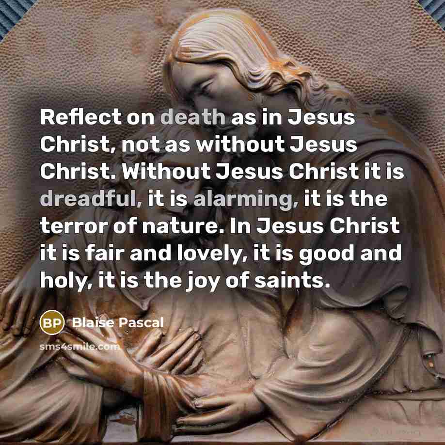 “Reflect on death as in Jesus Christ, not as without Jesus Christ. Without Jesus Christ it is dreadful, it is alarming, it is the terror of nature. In Jesus Christ it is fair and lovely, it is good and holy, it is the joy of saints.” quote by Blaise Pascal
