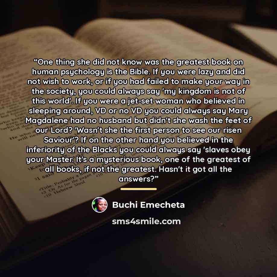 “One thing she did not know was the greatest book on human psychology is the Bible. If you were lazy and did not wish to work, or if you had failed to make your way in the society, you could always say 'my kingdom is not of this world'. If you were a jet-set woman who believed in sleeping around…” quote by Buchi Emecheta