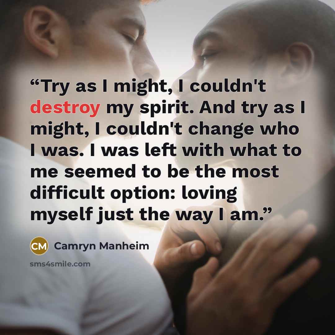 “Try as I might, I couldn't destroy my spirit. And try as I might, I couldn't change who I was. I was left with what to me seemed to be the most difficult option: loving myself just the way I am.” quote by Camryn Manheim
