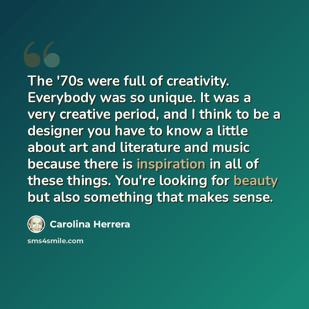 “The '70s were full of creativity. Everybody was so unique. It was a very creative period, and I think to be a designer you have to know a little about art and literature and music because there is inspiration in all of these things. You're looking for beauty but also something that makes sense.” quote by Carolina Herrera