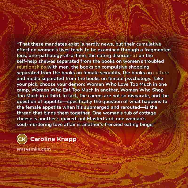 “That these mandates exist is hardly news, but their cumulative effect on women’s lives tends to be examined through a fragmented lens, one-pathology-at-a-time, the eating disorder lit on the self-help shelves separated from the books on women’s troubled relationships with men, the books on…” quote by Caroline Knapp