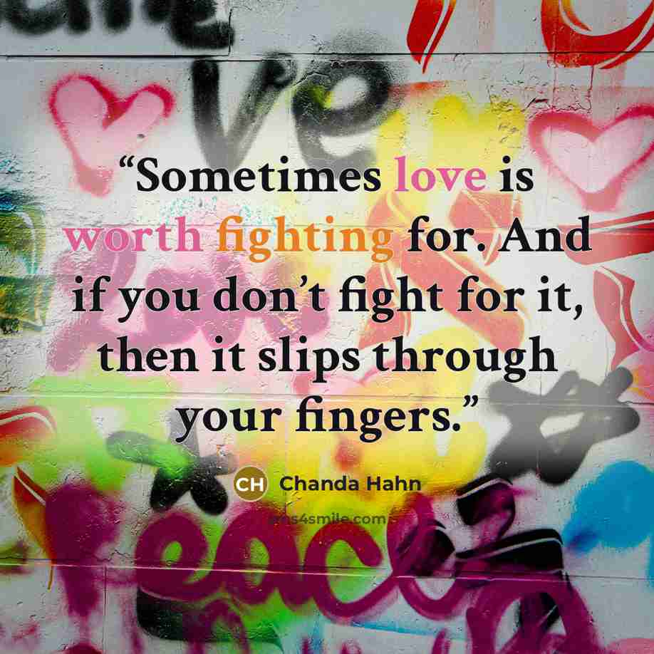“Sometimes love is worth fighting for. And if you don’t fight for it, then it slips through your fingers.” quote by Chanda Hahn