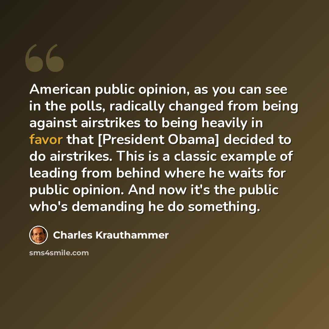 “American public opinion, as you can see in the polls, radically changed from being against airstrikes to being heavily in favor that [President Obama] decided to do airstrikes. This is a classic example of leading from behind where he waits for public opinion. And now it's the public who's…” quote by Charles Krauthammer