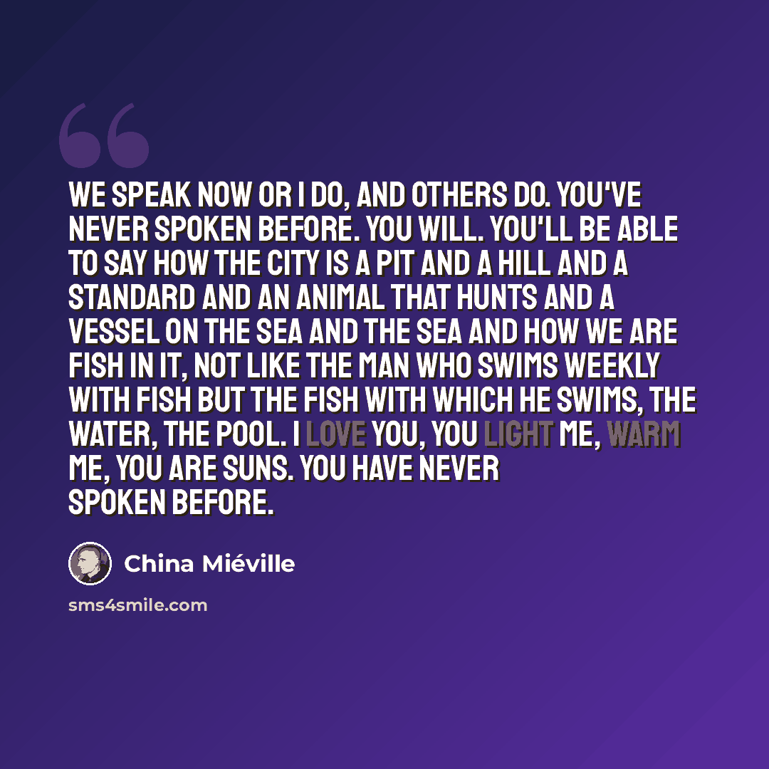 “We speak now or I do, and others do. You've never spoken before. You will. You'll be able to say how the city is a pit and a hill and a standard and an animal that hunts and a vessel on the sea and the sea and how we are fish in it, not like the man who swims weekly with fish but the fish with…” quote by China Mieville