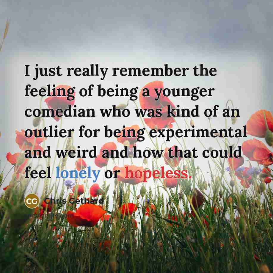 “I just really remember the feeling of being a younger comedian who was kind of an outlier for being experimental and weird and how that could feel lonely or hopeless.” quote by Chris Gethard