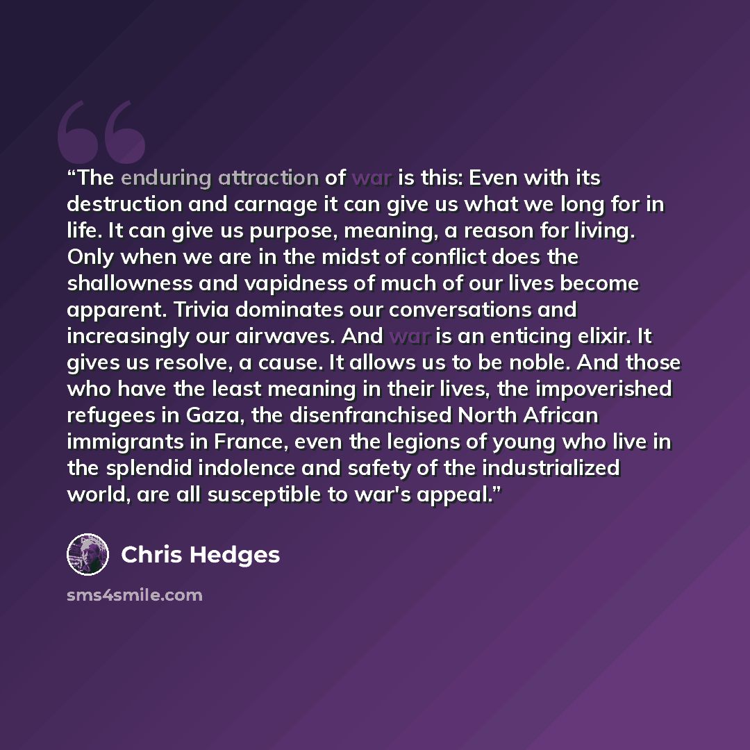 “The enduring attraction of war is this: Even with its destruction and carnage it can give us what we long for in life. It can give us purpose, meaning, a reason for living. Only when we are in the midst of conflict does the shallowness and vapidness of much of our lives become apparent. Trivia…” quote by Chris Hedges