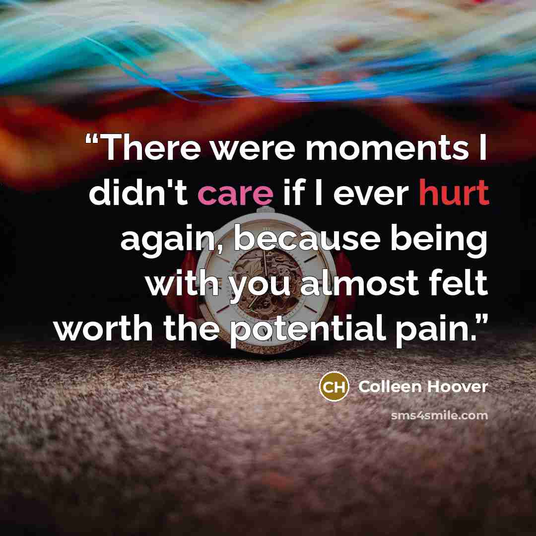 “There were moments I didn't care if I ever hurt again, because being with you almost felt worth the potential pain.” quote by Colleen Hoover