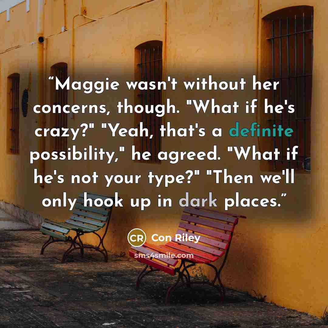 “Maggie wasn't without her concerns, though. "What if he's crazy?" "Yeah, that's a definite possibility," he agreed. "What if he's not your type?" "Then we'll only hook up in dark places.” quote by Con Riley