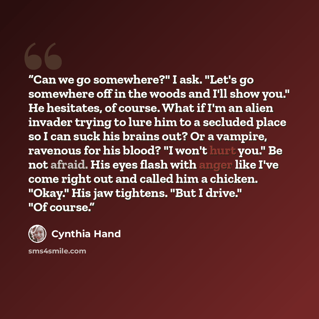 “Can we go somewhere?" I ask. "Let's go somewhere off in the woods and I'll show you." He hesitates, of course. What if I'm an alien invader trying to lure him to a secluded place so I can suck his brains out? Or a vampire, ravenous for his blood? "I won't hurt you." Be not afraid. His eyes flash…” quote by Cynthia Hand